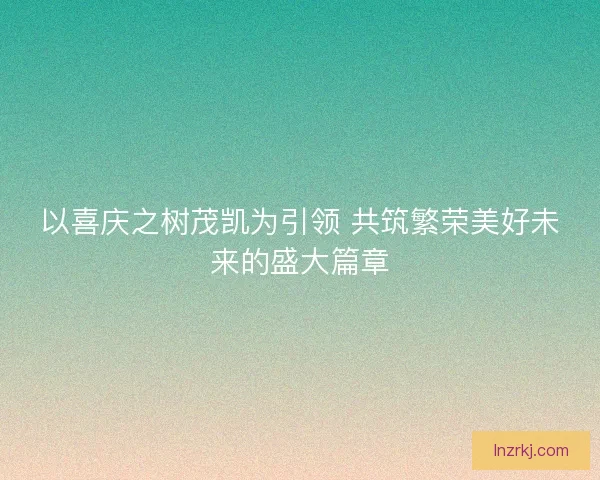 以喜庆之树茂凯为引领 共筑繁荣美好未来的盛大篇章