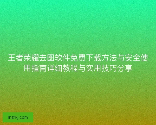王者荣耀去图软件免费下载方法与安全使用指南详细教程与实用技巧分享