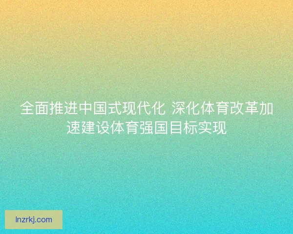 全面推进中国式现代化 深化体育改革加速建设体育强国目标实现