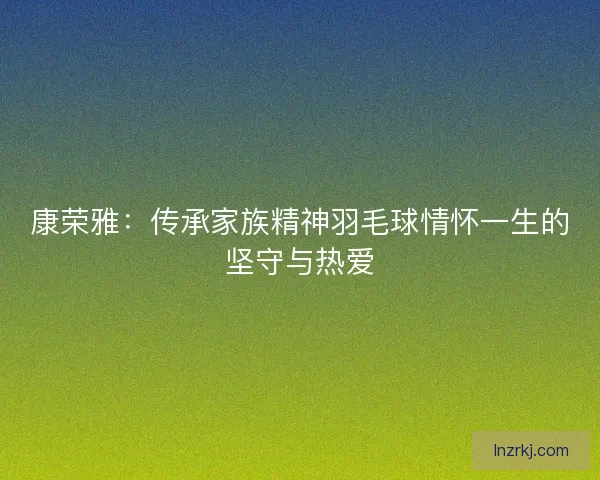 康荣雅：传承家族精神羽毛球情怀一生的坚守与热爱