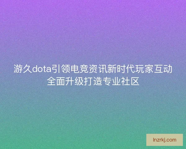 游久dota引领电竞资讯新时代玩家互动全面升级打造专业社区