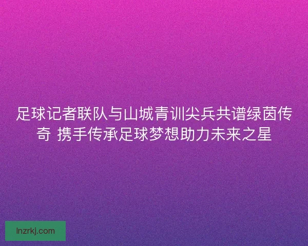 足球记者联队与山城青训尖兵共谱绿茵传奇 携手传承足球梦想助力未来之星