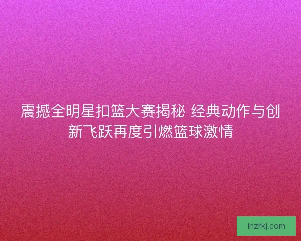 震撼全明星扣篮大赛揭秘 经典动作与创新飞跃再度引燃篮球激情