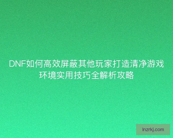 DNF如何高效屏蔽其他玩家打造清净游戏环境实用技巧全解析攻略