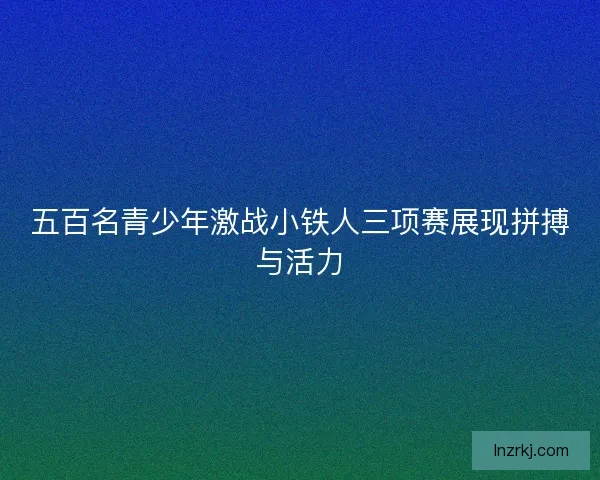 五百名青少年激战小铁人三项赛展现拼搏与活力
