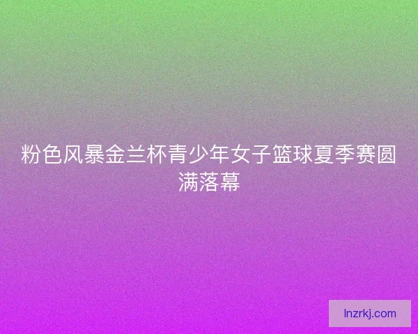 粉色风暴金兰杯青少年女子篮球夏季赛圆满落幕