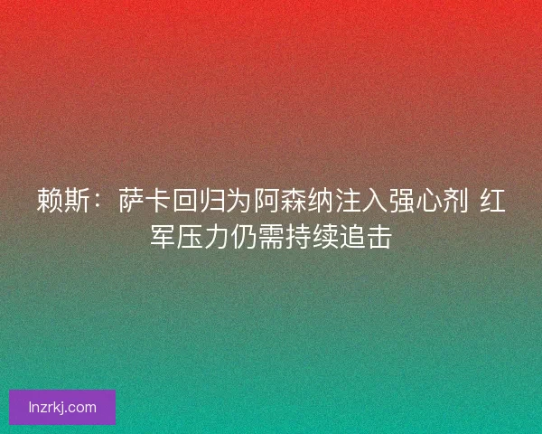赖斯：萨卡回归为阿森纳注入强心剂 红军压力仍需持续追击