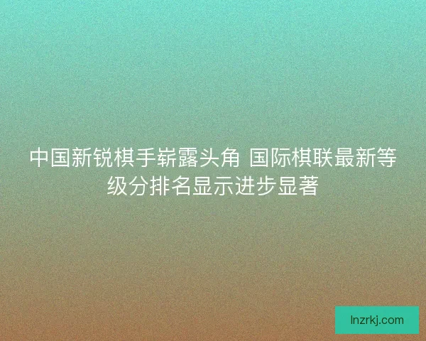 中国新锐棋手崭露头角 国际棋联最新等级分排名显示进步显著