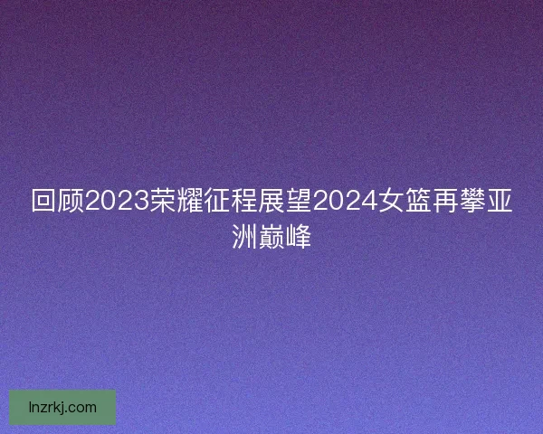 回顾2023荣耀征程展望2024女篮再攀亚洲巅峰