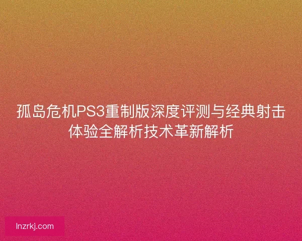 孤岛危机PS3重制版深度评测与经典射击体验全解析技术革新解析