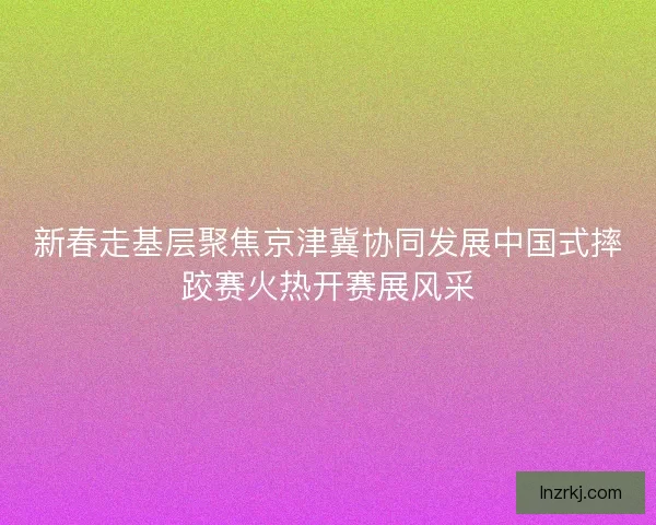 新春走基层聚焦京津冀协同发展中国式摔跤赛火热开赛展风采