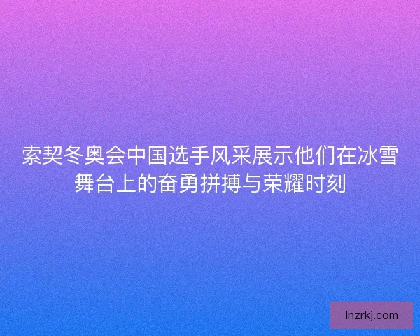 索契冬奥会中国选手风采展示他们在冰雪舞台上的奋勇拼搏与荣耀时刻