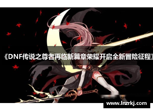 《DNF传说之尊者再临新篇章荣耀开启全新冒险征程》